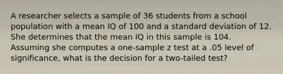 A researcher selects a sample of 36 students from a school population with a mean IQ of 100 and a standard deviation of 12. She determines that the mean IQ in this sample is 104. Assuming she computes a one-sample z test at a .05 level of significance, what is the decision for a two-tailed test?