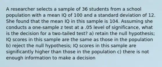 A researcher selects a sample of 36 students from a school population with a mean IQ of 100 and a <a href='https://www.questionai.com/knowledge/kqGUr1Cldy-standard-deviation' class='anchor-knowledge'>standard deviation</a> of 12. She found that the mean IQ in this sample is 104. Assuming she conducts a one-sample z test at a .05 level of significance, what is the decision for a two-tailed test? a) retain the null hypothesis; IQ scores in this sample are the same as those in the population b) reject the null hypothesis; IQ scores in this sample are significantly higher than those in the population c) there is not enough information to make a decision