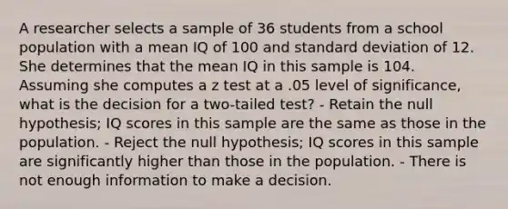 A researcher selects a sample of 36 students from a school population with a mean IQ of 100 and standard deviation of 12. She determines that the mean IQ in this sample is 104. Assuming she computes a z test at a .05 level of significance, what is the decision for a two-tailed test? - Retain the null hypothesis; IQ scores in this sample are the same as those in the population. - Reject the null hypothesis; IQ scores in this sample are significantly higher than those in the population. - There is not enough information to make a decision.