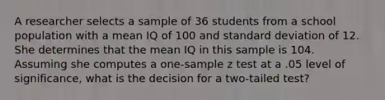 A researcher selects a sample of 36 students from a school population with a mean IQ of 100 and <a href='https://www.questionai.com/knowledge/kqGUr1Cldy-standard-deviation' class='anchor-knowledge'>standard deviation</a> of 12. She determines that the mean IQ in this sample is 104. Assuming she computes a one-sample z test at a .05 level of significance, what is the decision for a two-tailed test?