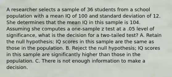 A researcher selects a sample of 36 students from a school population with a mean IQ of 100 and standard deviation of 12. She determines that the mean IQ in this sample is 104. Assuming she computes a one-sample z test at a .05 level of significance, what is the decision for a two-tailed test? A. Retain the null hypothesis; IQ scores in this sample are the same as those in the population. B. Reject the null hypothesis; IQ scores in this sample are significantly higher than those in the population. C. There is not enough information to make a decision.