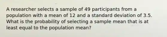 A researcher selects a sample of 49 participants from a population with a mean of 12 and a standard deviation of 3.5. What is the probability of selecting a sample mean that is at least equal to the population mean?