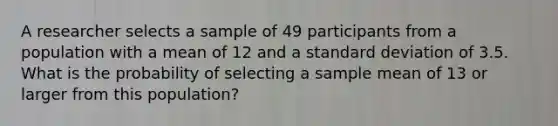 A researcher selects a sample of 49 participants from a population with a mean of 12 and a standard deviation of 3.5. What is the probability of selecting a sample mean of 13 or larger from this population?