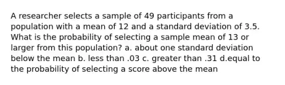 A researcher selects a sample of 49 participants from a population with a mean of 12 and a standard deviation of 3.5. What is the probability of selecting a sample mean of 13 or larger from this population? a. about one standard deviation below the mean b. less than .03 c. greater than .31 d.equal to the probability of selecting a score above the mean