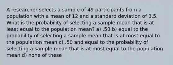 A researcher selects a sample of 49 participants from a population with a mean of 12 and a standard deviation of 3.5. What is the probability of selecting a sample mean that is at least equal to the population mean? a) .50 b) equal to the probability of selecting a sample mean that is at most equal to the population mean c) .50 and equal to the probability of selecting a sample mean that is at most equal to the population mean d) none of these