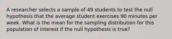 A researcher selects a sample of 49 students to test the null hypothesis that the average student exercises 90 minutes per week. What is the mean for the sampling distribution for this population of interest if the null hypothesis is true?