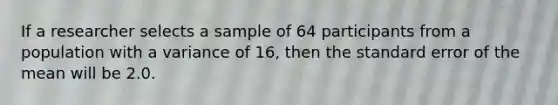 If a researcher selects a sample of 64 participants from a population with a variance of 16, then the standard error of the mean will be 2.0.