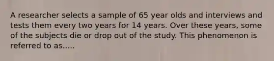 A researcher selects a sample of 65 year olds and interviews and tests them every two years for 14 years. Over these years, some of the subjects die or drop out of the study. This phenomenon is referred to as.....