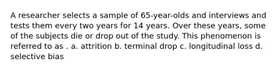 A researcher selects a sample of 65-year-olds and interviews and tests them every two years for 14 years. Over these years, some of the subjects die or drop out of the study. This phenomenon is referred to as . a. attrition b. terminal drop c. longitudinal loss d. selective bias