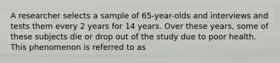 A researcher selects a sample of 65-year-olds and interviews and tests them every 2 years for 14 years. Over these years, some of these subjects die or drop out of the study due to poor health. This phenomenon is referred to as