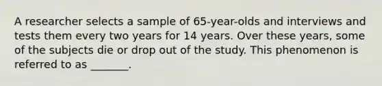 A researcher selects a sample of 65-year-olds and interviews and tests them every two years for 14 years. Over these years, some of the subjects die or drop out of the study. This phenomenon is referred to as _______.