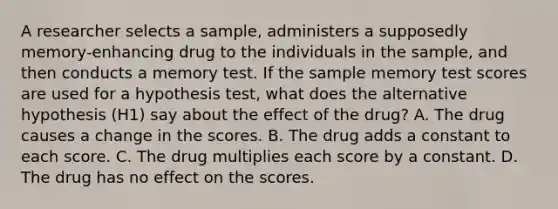 A researcher selects a sample, administers a supposedly memory-enhancing drug to the individuals in the sample, and then conducts a memory test. If the sample memory test scores are used for a hypothesis test, what does the alternative hypothesis (H1) say about the effect of the drug? A. The drug causes a change in the scores. B. The drug adds a constant to each score. C. The drug multiplies each score by a constant. D. The drug has no effect on the scores.