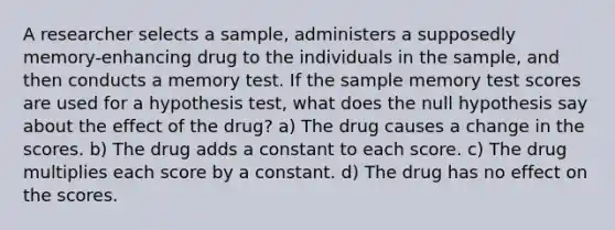 A researcher selects a sample, administers a supposedly memory-enhancing drug to the individuals in the sample, and then conducts a memory test. If the sample memory test scores are used for a hypothesis test, what does the null hypothesis say about the effect of the drug? a) The drug causes a change in the scores. b) The drug adds a constant to each score. c) The drug multiplies each score by a constant. d) The drug has no effect on the scores.