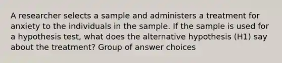 A researcher selects a sample and administers a treatment for anxiety to the individuals in the sample. If the sample is used for a hypothesis test, what does the alternative hypothesis (H1) say about the treatment? Group of answer choices