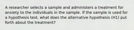 A researcher selects a sample and administers a treatment for anxiety to the individuals in the sample. If the sample is used for a hypothesis test, what does the alternative hypothesis (H1) put forth about the treatment?