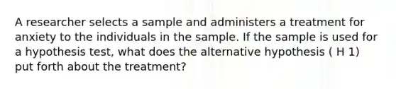 A researcher selects a sample and administers a treatment for anxiety to the individuals in the sample. If the sample is used for a hypothesis test, what does the alternative hypothesis ( H 1) put forth about the treatment?