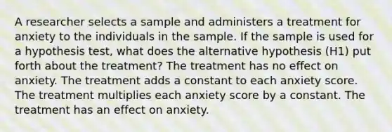 A researcher selects a sample and administers a treatment for anxiety to the individuals in the sample. If the sample is used for a hypothesis test, what does the alternative hypothesis (H1) put forth about the treatment? The treatment has no effect on anxiety. The treatment adds a constant to each anxiety score. The treatment multiplies each anxiety score by a constant. The treatment has an effect on anxiety.