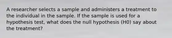 A researcher selects a sample and administers a treatment to the individual in the sample. If the sample is used for a hypothesis test, what does the null hypothesis (H0) say about the treatment?