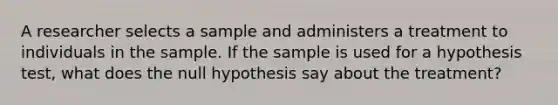 A researcher selects a sample and administers a treatment to individuals in the sample. If the sample is used for a hypothesis test, what does the null hypothesis say about the treatment?