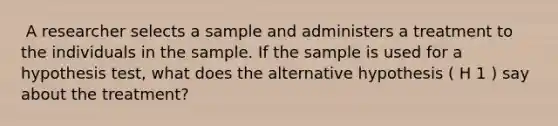 ​ A researcher selects a sample and administers a treatment to the individuals in the sample. If the sample is used for a hypothesis test, what does the alternative hypothesis ( H 1 ) say about the treatment?