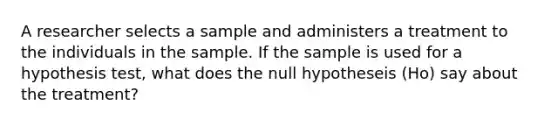 A researcher selects a sample and administers a treatment to the individuals in the sample. If the sample is used for a hypothesis test, what does the null hypotheseis (Ho) say about the treatment?