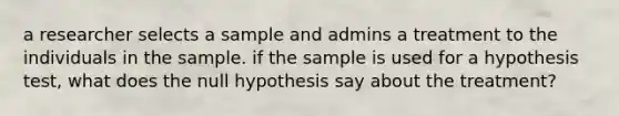 a researcher selects a sample and admins a treatment to the individuals in the sample. if the sample is used for a hypothesis test, what does the null hypothesis say about the treatment?