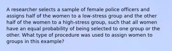 A researcher selects a sample of female police officers and assigns half of the women to a low-stress group and the other half of the women to a high-stress group, such that all women have an equal probability of being selected to one group or the other. What type of procedure was used to assign women to groups in this example?