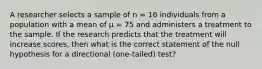 A researcher selects a sample of n = 16 individuals from a population with a mean of μ = 75 and administers a treatment to the sample. If the research predicts that the treatment will increase scores, then what is the correct statement of the null hypothesis for a directional (one-tailed) test?