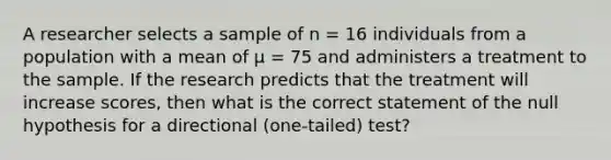 A researcher selects a sample of n = 16 individuals from a population with a mean of μ = 75 and administers a treatment to the sample. If the research predicts that the treatment will increase scores, then what is the correct statement of the null hypothesis for a directional (one-tailed) test?