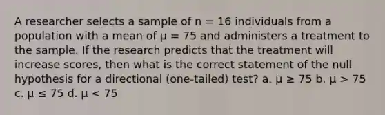 A researcher selects a sample of n = 16 individuals from a population with a mean of µ = 75 and administers a treatment to the sample. If the research predicts that the treatment will increase scores, then what is the correct statement of the null hypothesis for a directional (one-tailed) test? a. µ ≥ 75 b. µ > 75 c. µ ≤ 75 d. µ < 75