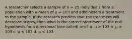 A researcher selects a sample of n = 25 individuals from a population with a mean of μ = 103 and administers a treatment to the sample. If the research predicts that the treatment will decrease scores, then what is the correct statement of the null hypothesis for a directional (one-tailed) test? a. μ ≥ 103 b. μ > 103 c. μ ≤ 103 d. μ < 103