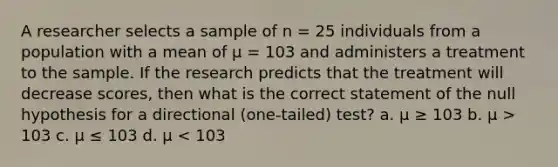 A researcher selects a sample of n = 25 individuals from a population with a mean of μ = 103 and administers a treatment to the sample. If the research predicts that the treatment will decrease scores, then what is the correct statement of the null hypothesis for a directional (one-tailed) test? a. μ ≥ 103 b. μ > 103 c. μ ≤ 103 d. μ < 103