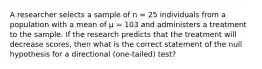 A researcher selects a sample of n = 25 individuals from a population with a mean of μ = 103 and administers a treatment to the sample. If the research predicts that the treatment will decrease scores, then what is the correct statement of the null hypothesis for a directional (one-tailed) test?