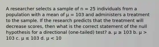 A researcher selects a sample of n = 25 individuals from a population with a mean of μ = 103 and administers a treatment to the sample. If the research predicts that the treatment will decrease scores, then what is the correct statement of the null hypothesis for a directional (one-tailed) test? a. μ ≥ 103 b. μ > 103 c. μ ≤ 103 d. μ < 10