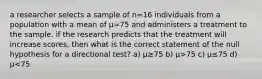 a researcher selects a sample of n=16 individuals from a population with a mean of µ=75 and administers a treatment to the sample. if the research predicts that the treatment will increase scores, then what is the correct statement of the null hypothesis for a directional test? a) µ≥75 b) µ>75 c) µ≤75 d) µ<75