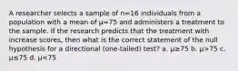 A researcher selects a sample of n=16 individuals from a population with a mean of µ=75 and administers a treatment to the sample. If the research predicts that the treatment with increase scores, then what is the correct statement of the null hypothesis for a directional (one-tailed) test? a. µ≥75 b. µ>75 c. µ≤75 d. µ<75