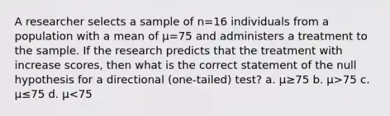 A researcher selects a sample of n=16 individuals from a population with a mean of µ=75 and administers a treatment to the sample. If the research predicts that the treatment with increase scores, then what is the correct statement of the null hypothesis for a directional (one-tailed) test? a. µ≥75 b. µ>75 c. µ≤75 d. µ<75