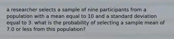 a researcher selects a sample of nine participants from a population with a mean equal to 10 and a <a href='https://www.questionai.com/knowledge/kqGUr1Cldy-standard-deviation' class='anchor-knowledge'>standard deviation</a> equal to 3. what is the probability of selecting a sample mean of 7.0 or less from this population?