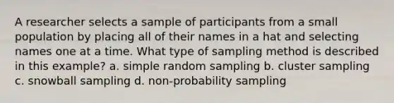 A researcher selects a sample of participants from a small population by placing all of their names in a hat and selecting names one at a time. What type of sampling method is described in this example? a. simple random sampling b. cluster sampling c. snowball sampling d. non-probability sampling