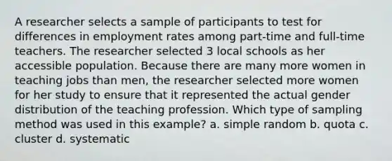 A researcher selects a sample of participants to test for differences in employment rates among part-time and full-time teachers. The researcher selected 3 local schools as her accessible population. Because there are many more women in teaching jobs than men, the researcher selected more women for her study to ensure that it represented the actual gender distribution of the teaching profession. Which type of sampling method was used in this example? a. simple random b. quota c. cluster d. systematic