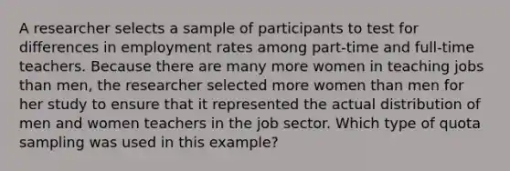 A researcher selects a sample of participants to test for differences in employment rates among part-time and full-time teachers. Because there are many more women in teaching jobs than men, the researcher selected more women than men for her study to ensure that it represented the actual distribution of men and women teachers in the job sector. Which type of quota sampling was used in this example?