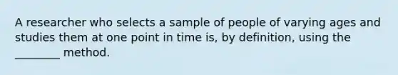 A researcher who selects a sample of people of varying ages and studies them at one point in time is, by definition, using the ________ method.