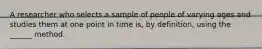 A researcher who selects a sample of people of varying ages and studies them at one point in time is, by definition, using the ______ method.