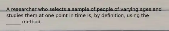 A researcher who selects a sample of people of varying ages and studies them at one point in time is, by definition, using the ______ method.