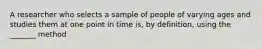 A researcher who selects a sample of people of varying ages and studies them at one point in time is, by definition, using the _______ method