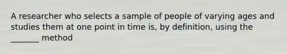 A researcher who selects a sample of people of varying ages and studies them at one point in time is, by definition, using the _______ method