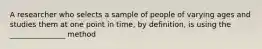 A researcher who selects a sample of people of varying ages and studies them at one point in time, by definition, is using the _______________ method