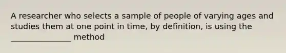 A researcher who selects a sample of people of varying ages and studies them at one point in time, by definition, is using the _______________ method