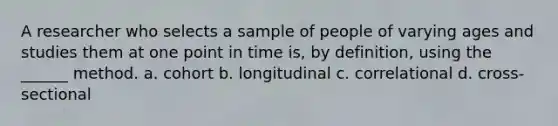 A researcher who selects a sample of people of varying ages and studies them at one point in time is, by definition, using the ______ method. a. cohort b. longitudinal c. correlational d. cross-sectional