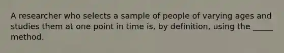 A researcher who selects a sample of people of varying ages and studies them at one point in time is, by definition, using the _____ method.